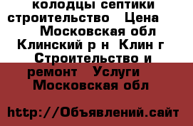 колодцы септики строительство › Цена ­ 100 - Московская обл., Клинский р-н, Клин г. Строительство и ремонт » Услуги   . Московская обл.